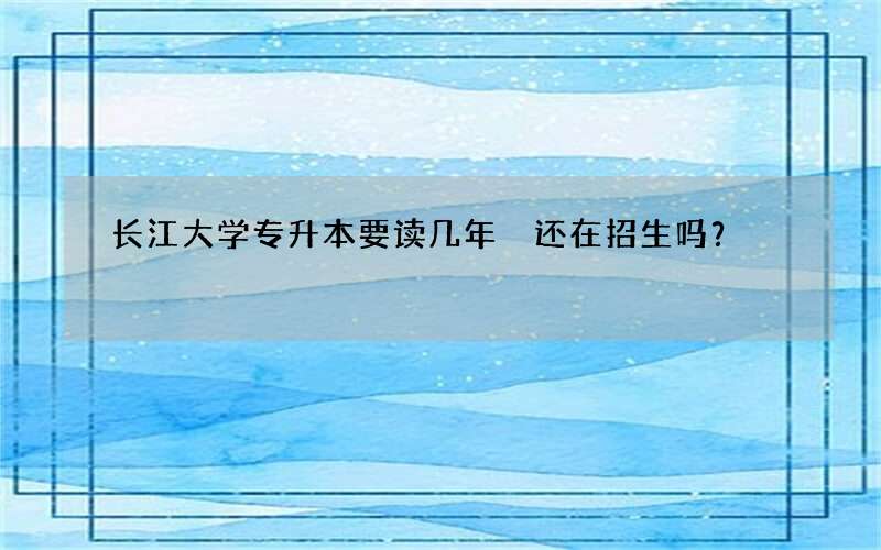 长江大学专升本要读几年 还在招生吗？